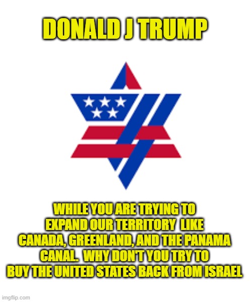 AIPAC owned and operated | DONALD J TRUMP; WHILE YOU ARE TRYING TO EXPAND OUR TERRITORY  LIKE CANADA, GREENLAND, AND THE PANAMA CANAL.  WHY DON'T YOU TRY TO BUY THE UNITED STATES BACK FROM ISRAEL | image tagged in israel,jews,congress,senate,united states of america,maga | made w/ Imgflip meme maker