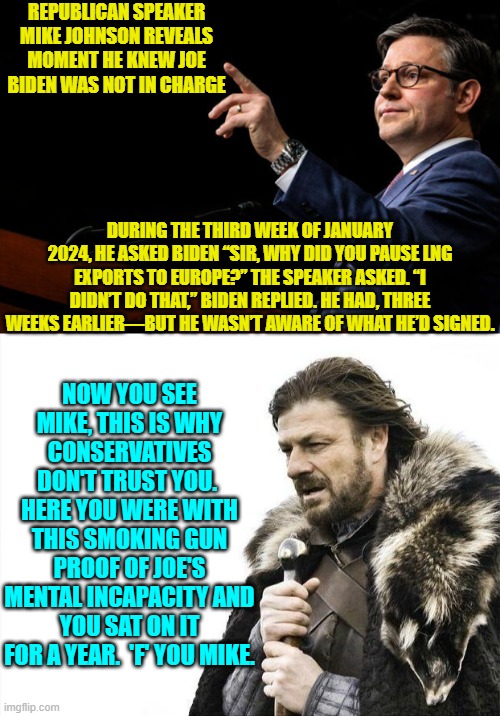 Yeah Mike, you should have continued keeping this one to yourself, you putz. | REPUBLICAN SPEAKER MIKE JOHNSON REVEALS MOMENT HE KNEW JOE BIDEN WAS NOT IN CHARGE; DURING THE THIRD WEEK OF JANUARY 2024, HE ASKED BIDEN “SIR, WHY DID YOU PAUSE LNG EXPORTS TO EUROPE?” THE SPEAKER ASKED. “I DIDN’T DO THAT,” BIDEN REPLIED. HE HAD, THREE WEEKS EARLIER—BUT HE WASN’T AWARE OF WHAT HE’D SIGNED. NOW YOU SEE MIKE, THIS IS WHY CONSERVATIVES DON'T TRUST YOU.  HERE YOU WERE WITH THIS SMOKING GUN PROOF OF JOE'S MENTAL INCAPACITY AND YOU SAT ON IT FOR A YEAR.  'F' YOU MIKE. | image tagged in brace yourselves x is coming | made w/ Imgflip meme maker