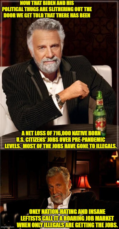 Go ahead and tell me that our leftist controlled government has been hones with us. | NOW THAT BIDEN AND HIS POLITICAL THUGS ARE SLITHERING OUT THE DOOR WE GET TOLD THAT THERE HAS BEEN; A NET LOSS OF 716,000 NATIVE BORN U.S. CITIZENS' JOBS OVER PRE-PANDEMIC LEVELS.  MOST OF THE JOBS HAVE GONE TO ILLEGALS. ONLY NATION-HATING AND INSANE LEFTISTS CALL IT A ROARING JOB MARKET WHEN ONLY ILLEGALS ARE GETTING THE JOBS. | image tagged in the most interesting man in the world | made w/ Imgflip meme maker