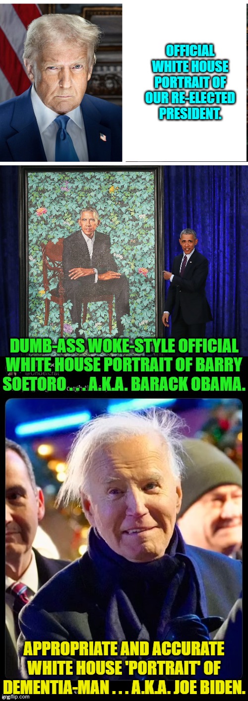 Y'all leftists finally ready to get honest about any of this stuff yet? | OFFICIAL WHITE HOUSE PORTRAIT OF OUR RE-ELECTED PRESIDENT. DUMB-ASS WOKE-STYLE OFFICIAL WHITE HOUSE PORTRAIT OF BARRY SOETORO . . . A.K.A. BARACK OBAMA. APPROPRIATE AND ACCURATE WHITE HOUSE 'PORTRAIT' OF DEMENTIA-MAN . . . A.K.A. JOE BIDEN. | image tagged in yep | made w/ Imgflip meme maker