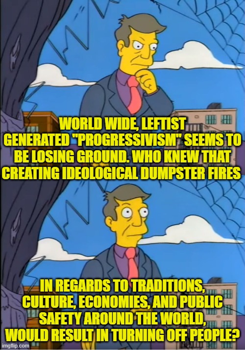 Yes, what commonsense people could ever have predicted this?  You know, aside from conservatives? | WORLD WIDE, LEFTIST GENERATED "PROGRESSIVISM" SEEMS TO BE LOSING GROUND. WHO KNEW THAT CREATING IDEOLOGICAL DUMPSTER FIRES; IN REGARDS TO TRADITIONS, CULTURE, ECONOMIES, AND PUBLIC SAFETY AROUND THE WORLD, WOULD RESULT IN TURNING OFF PEOPLE? | image tagged in skinner out of touch | made w/ Imgflip meme maker