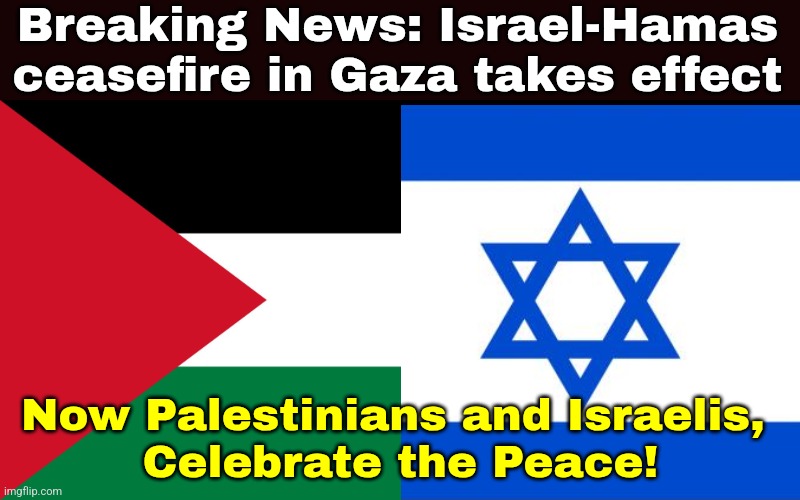 :D | Breaking News: Israel-Hamas ceasefire in Gaza takes effect; Now Palestinians and Israelis, 
Celebrate the Peace! | image tagged in palestine,israel,peace,gaza,ceasefire,memes | made w/ Imgflip meme maker