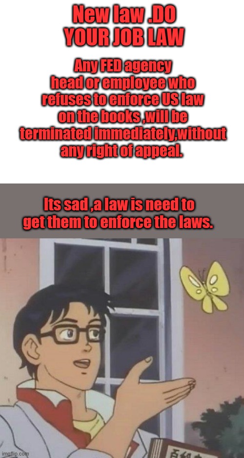 Like the whole Biden administration, we can call it the BIDEN do your job law. | New law .DO YOUR JOB LAW; Any FED agency head or employee who refuses to enforce US law on the books ,will be terminated immediately,without any right of appeal. Its sad ,a law is need to get them to enforce the laws. | image tagged in blank white template,memes,is this a pigeon | made w/ Imgflip meme maker