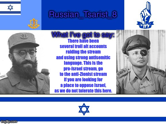 I know you probably won't listen, but this is a warning for you raiding antisemites. | There have been several troll alt accounts raiding the stream and using strong antisemitic language. This is the pro-Israel stream, go to the anti-Zionist stream if you are looking for a place to oppose Israel, as we do not tolerate this here. | image tagged in russian_tsarist_8 announcement temp israel version | made w/ Imgflip meme maker