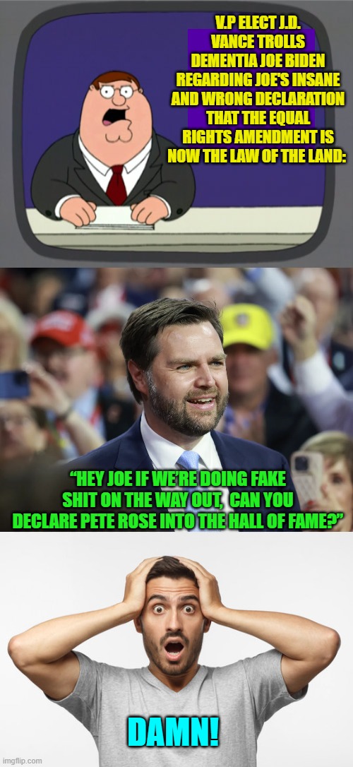 Just a little more than 24 hours now . . . but I wish it would get here already! | V.P ELECT J.D. VANCE TROLLS DEMENTIA JOE BIDEN REGARDING JOE'S INSANE AND WRONG DECLARATION THAT THE EQUAL RIGHTS AMENDMENT IS NOW THE LAW OF THE LAND:; “HEY JOE IF WE’RE DOING FAKE SHIT ON THE WAY OUT,  CAN YOU DECLARE PETE ROSE INTO THE HALL OF FAME?”; DAMN! | image tagged in yep | made w/ Imgflip meme maker