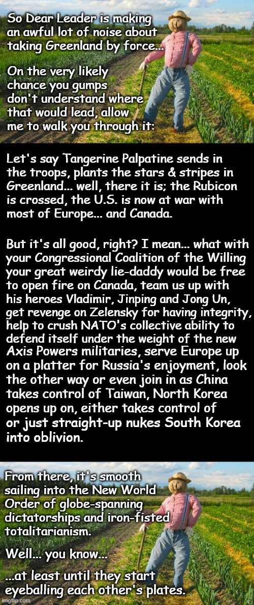 Well howdy, Trump-cult kids, it's Socialism again and today's topic is the potential cost of a few cents off your eggs. | So Dear Leader is making
an awful lot of noise about
taking Greenland by force... On the very likely chance you gumps don't understand where that would lead, allow me to walk you through it:; Let's say Tangerine Palpatine sends in
the troops, plants the stars & stripes in
Greenland... well, there it is; the Rubicon
is crossed, the U.S. is now at war with
most of Europe... and Canada. But it's all good, right? I mean... what with
your Congressional Coalition of the Willing
your great weirdy lie-daddy would be free
to open fire on Canada, team us up with; his heroes Vladimir, Jinping and Jong Un,
get revenge on Zelensky for having integrity,
help to crush NATO's collective ability to
defend itself under the weight of the new; Axis Powers militaries, serve Europe up
on a platter for Russia's enjoyment, look
the other way or even join in as China
takes control of Taiwan, North Korea
opens up on, either takes control of; or just straight-up nukes South Korea
into oblivion. From there, it's smooth
sailing into the New World
Order of globe-spanning
dictatorships and iron-fisted
totalitarianism. Well... you know... ...at least until they start
eyeballing each other's plates. | image tagged in scarecrow in field,brian's black background,trump unfit unqualified dangerous | made w/ Imgflip meme maker