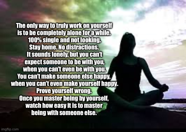 Work on Yourself | The only way to truly work on yourself 

is to be completely alone for a while. 

100% single and not looking.

Stay home. No distractions. 

It sounds lonely, but you can’t

expect someone to be with you,

when you can’t even be with you.

You can’t make someone else happy, 

when you can’t even make yourself happy.

Prove yourself wrong. 

Once you master being by yourself, 

watch how easy it is to master 

being with someone else. | image tagged in yoga,self help,alone,meditate,relationships | made w/ Imgflip meme maker