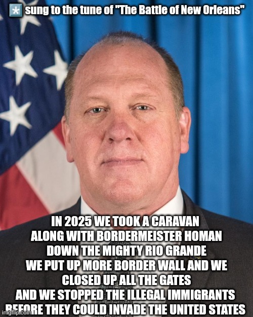 The Battle of Illegal Immigration | *️⃣ sung to the tune of "The Battle of New Orleans"; IN 2025 WE TOOK A CARAVAN 
ALONG WITH BORDERMEISTER HOMAN DOWN THE MIGHTY RIO GRANDE
WE PUT UP MORE BORDER WALL AND WE CLOSED UP ALL THE GATES
AND WE STOPPED THE ILLEGAL IMMIGRANTS 
BEFORE THEY COULD INVADE THE UNITED STATES | image tagged in the real border czar,tom homan,illegal immigration,border,border wall,secure the border | made w/ Imgflip meme maker