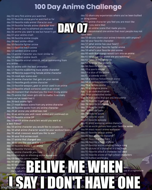 100 day anime challenge | DAY 07; BELIVE ME WHEN I SAY I DON'T HAVE ONE | image tagged in 100 day anime challenge | made w/ Imgflip meme maker