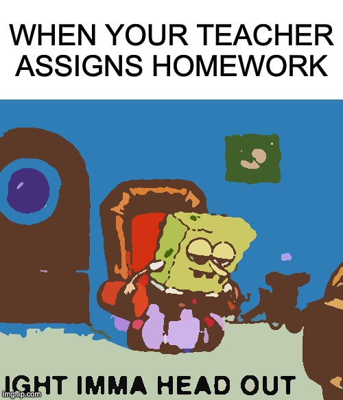 Spongebob Ight Imma Head Out | WHEN YOUR TEACHER ASSIGNS HOMEWORK | image tagged in memes,spongebob ight imma head out | made w/ Imgflip meme maker