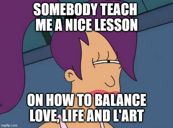 gh | SOMEBODY TEACH 
ME A NICE LESSON; ON HOW TO BALANCE LOVE, LIFE AND L'ART | image tagged in memes,futurama leela | made w/ Imgflip meme maker