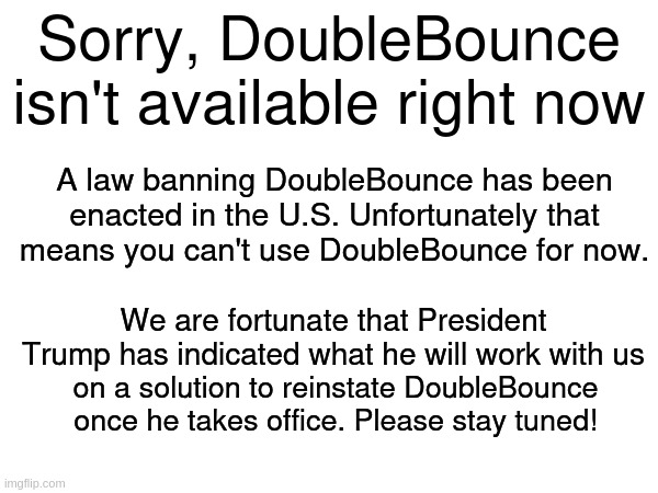 Sorry 'BlaBla' not available. | Sorry, DoubleBounce isn't available right now; A law banning DoubleBounce has been enacted in the U.S. Unfortunately that means you can't use DoubleBounce for now. We are fortunate that President Trump has indicated what he will work with us; on a solution to reinstate DoubleBounce once he takes office. Please stay tuned! | image tagged in tiktok,donald trump | made w/ Imgflip meme maker