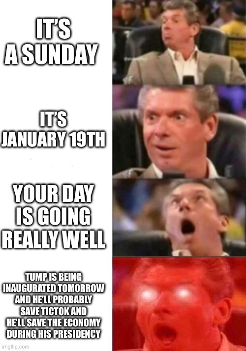 Average Republicans be like on SUNDAY! | IT’S A SUNDAY; IT’S JANUARY 19TH; YOUR DAY IS GOING REALLY WELL; TUMP IS BEING INAUGURATED TOMORROW AND HE’LL PROBABLY SAVE TICTOK AND HE’LL SAVE THE ECONOMY DURING HIS PRESIDENCY | image tagged in mr mcmahon reaction | made w/ Imgflip meme maker