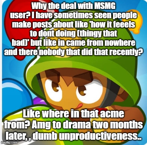 Bloons | Why the deal with MSMG user? I have sometimes seen people make posts about like 'how it feeels to dont doing (thingy that bad)' but like in came from nowhere and there nobody that did that recently? Like where in that acme from? Amg to drama two months later, , dumb unproductiveness.. | image tagged in bloons | made w/ Imgflip meme maker