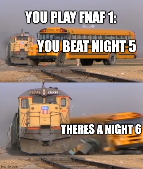 A train hitting a school bus | YOU PLAY FNAF 1:; YOU BEAT NIGHT 5; THERES A NIGHT 6 | image tagged in a train hitting a school bus | made w/ Imgflip meme maker