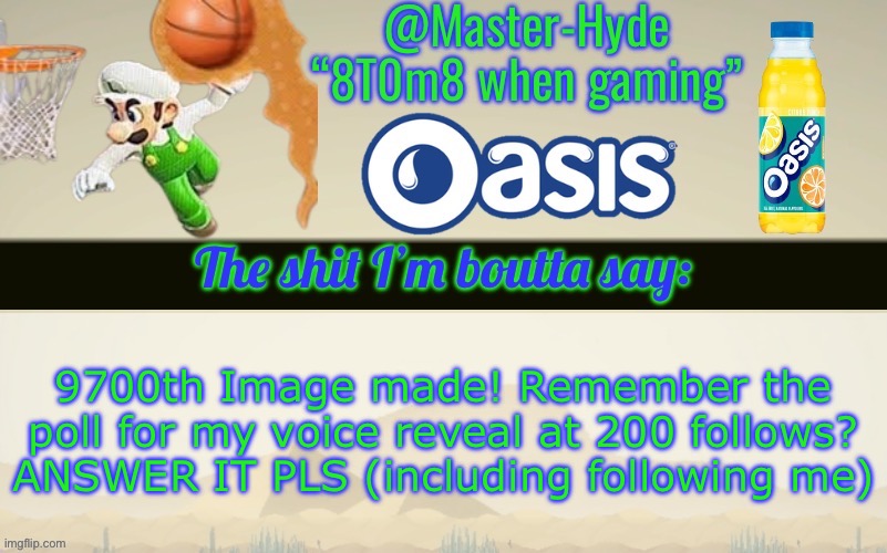 Master-Hyde’s announcement temp | 9700th Image made! Remember the poll for my voice reveal at 200 follows? ANSWER IT PLS (including following me) | image tagged in master-hyde s announcement temp | made w/ Imgflip meme maker