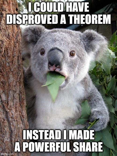 "right here right now it means everything"~Van Hallen | I COULD HAVE DISPROVED A THEOREM; INSTEAD I MADE A POWERFUL SHARE | image tagged in memes,surprised koala | made w/ Imgflip meme maker