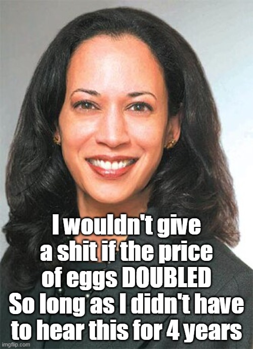 Forehead, Egghead, or FIVEhead? (It's her WIKI pic) | I wouldn't give a shit if the price of eggs DOUBLED
So long as I didn't have to hear this for 4 years | image tagged in kamala eggs meme | made w/ Imgflip meme maker