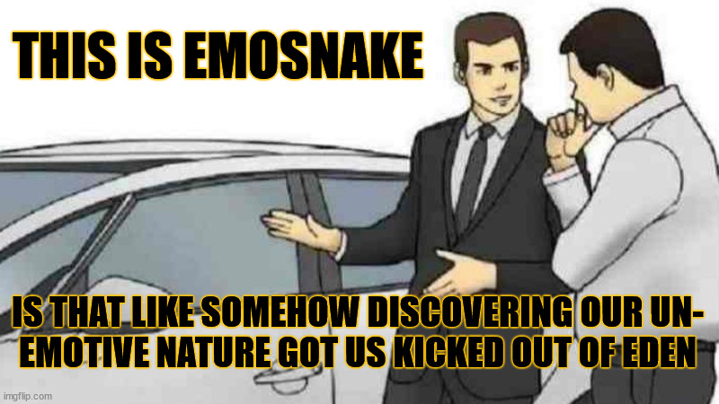 thinking of following | THIS IS EMOSNAKE; IS THAT LIKE SOMEHOW DISCOVERING OUR UN-
EMOTIVE NATURE GOT US KICKED OUT OF EDEN | image tagged in memes,car salesman slaps roof of car,application,stream,question,______ | made w/ Imgflip meme maker