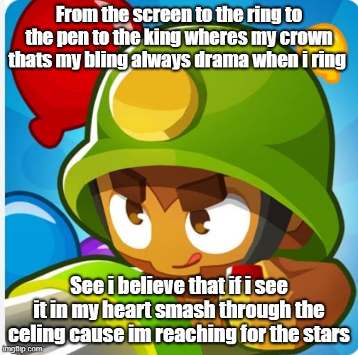 woah oh oh this is how the story goes | From the screen to the ring to the pen to the king wheres my crown thats my bling always drama when i ring; See i believe that if i see it in my heart smash through the celing cause im reaching for the stars | image tagged in bloons | made w/ Imgflip meme maker