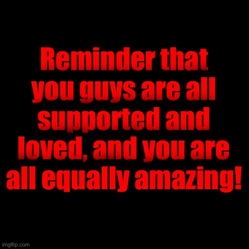 <3 | Reminder that you guys are all supported and loved, and you are all equally amazing! | image tagged in i support all of you,whenever you need me,im available to talk | made w/ Imgflip meme maker