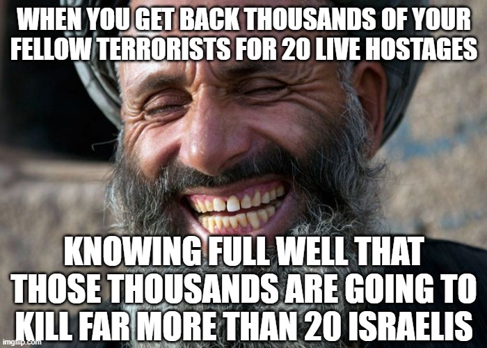 Trump and Biden blew this one | WHEN YOU GET BACK THOUSANDS OF YOUR FELLOW TERRORISTS FOR 20 LIVE HOSTAGES; KNOWING FULL WELL THAT THOSE THOUSANDS ARE GOING TO KILL FAR MORE THAN 20 ISRAELIS | image tagged in laughing terrorist | made w/ Imgflip meme maker