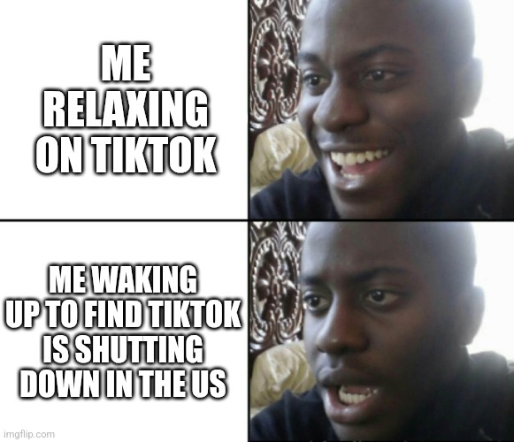 Happy / Shock | ME RELAXING ON TIKTOK; ME WAKING UP TO FIND TIKTOK IS SHUTTING DOWN IN THE US | image tagged in happy / shock | made w/ Imgflip meme maker