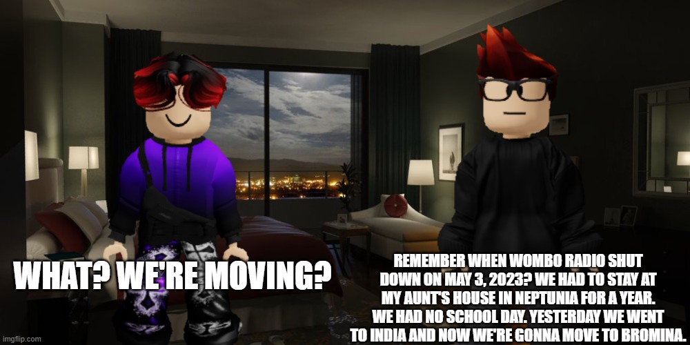 Unsubmitted MC and William scenario (contains outdated information) | REMEMBER WHEN WOMBO RADIO SHUT DOWN ON MAY 3, 2023? WE HAD TO STAY AT MY AUNT'S HOUSE IN NEPTUNIA FOR A YEAR. WE HAD NO SCHOOL DAY. YESTERDAY WE WENT TO INDIA AND NOW WE'RE GONNA MOVE TO BROMINA. WHAT? WE'RE MOVING? | image tagged in mc,william,mc and william,outdated,wombo radio | made w/ Imgflip meme maker