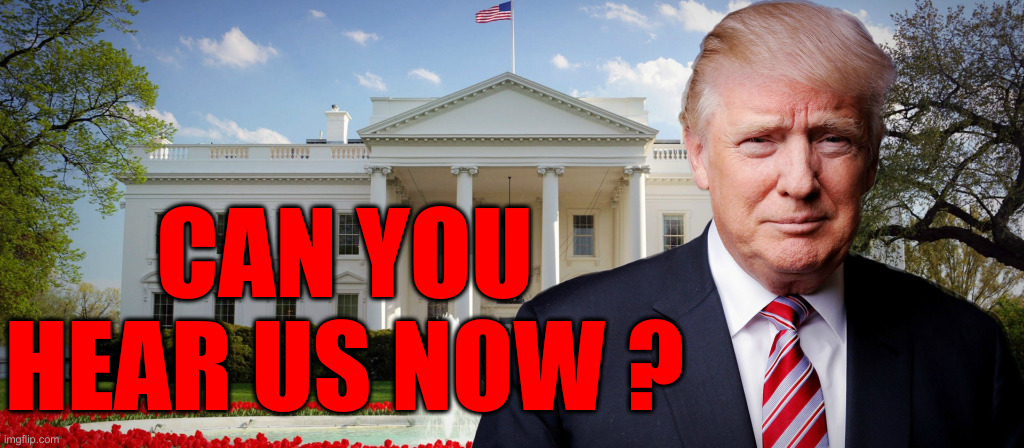 How Bout Now ? Now ? What About Now ? | CAN YOU HEAR US NOW ? | image tagged in trump's in the white house,political meme,politics,funny memes,funny,white house | made w/ Imgflip meme maker