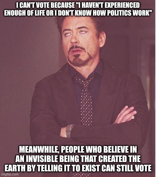 How are these people allowed to vote? | I CAN'T VOTE BECAUSE "I HAVEN'T EXPERIENCED ENOUGH OF LIFE OR I DON'T KNOW HOW POLITICS WORK"; MEANWHILE, PEOPLE WHO BELIEVE IN AN INVISIBLE BEING THAT CREATED THE EARTH BY TELLING IT TO EXIST CAN STILL VOTE | image tagged in memes,face you make robert downey jr,voting,christianity,stupid,america | made w/ Imgflip meme maker