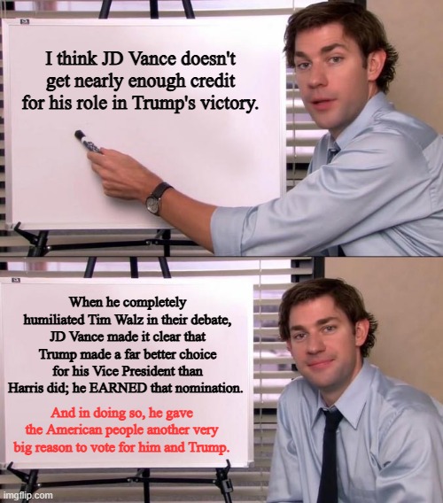 Here's to JD Vance. We couldn't have done it without you. | I think JD Vance doesn't get nearly enough credit for his role in Trump's victory. When he completely humiliated Tim Walz in their debate, JD Vance made it clear that Trump made a far better choice for his Vice President than Harris did; he EARNED that nomination. And in doing so, he gave the American people another very big reason to vote for him and Trump. | image tagged in jim halpert explains,election 2024,jd vance | made w/ Imgflip meme maker