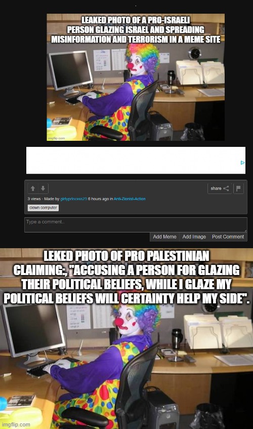 Man the hypocrasy is through the roof, and how many times have i used hypocrasy in my previous memes debunking propaganda? | LEKED PHOTO OF PRO PALESTINIAN CLAIMING:, "ACCUSING A PERSON FOR GLAZING THEIR POLITICAL BELIEFS, WHILE I GLAZE MY POLITICAL BELIEFS WILL CERTAINTY HELP MY SIDE". | image tagged in clown computer,stupid people,clowns,hypocrisy | made w/ Imgflip meme maker