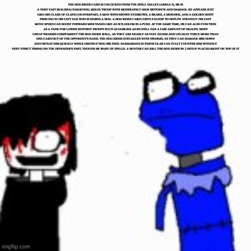 Onak low quality | THE HOG RIDER CARD IS UNLOCKED FROM THE SPELL VALLEY (ARENA 5). HE IS A VERY FAST BUILDING-TARGETING, MELEE TROOP WITH MODERATELY HIGH HITPOINTS AND DAMAGE. HE APPEARS JUST LIKE HIS CLASH OF CLANS COUNTERPART; A MAN WITH BROWN EYEBROWS, A BEARD, A MOHAWK, AND A GOLDEN BODY PIERCING IN HIS LEFT EAR WHO IS RIDING A HOG. A HOG RIDER CARD COSTS 4 ELIXIR TO DEPLOY. STRATEGY HIS FAST MOVE SPEED CAN BOOST FORWARD MINI TANKS LIKE AN ICE GOLEM IN A PUSH. AT THE SAME TIME, HE CAN ALSO FUNCTION AS A TANK FOR LOWER HITPOINT TROOPS SUCH AS GOBLINS AS HE STILL HAS A FAIR AMOUNT OF HEALTH. MOST CHEAP SWARMS COMPLEMENT THE HOG RIDER WELL, AS THEY ARE NEARLY AS FAST AS HIM AND USUALLY FORCE MORE THAN ONE CARD OUT OF THE OPPONENT'S HAND. THE HOG RIDER STRUGGLES WITH SWARMS, AS THEY CAN DAMAGE HIM DOWN AND DEFEAT HIM QUICKLY WHILE OBSTRUCTING HIS PATH. BARBARIANS IN PARTICULAR CAN FULLY COUNTER HIM WITHOUT VERY STRICT TIMING ON THE DEFENDER'S PART, THOUGH BE WARY OF SPELLS. A HUNTER CAN KILL THE HOG RIDER IN 2 HITS IF PLACED RIGHT ON TOP OF IT | image tagged in onak low quality | made w/ Imgflip meme maker