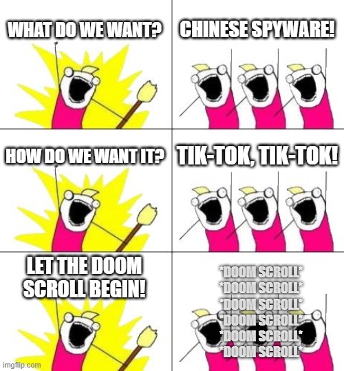 TikTok is back! zzzzzzzzzzzzzzzz | WHAT DO WE WANT? CHINESE SPYWARE! HOW DO WE WANT IT? TIK-TOK, TIK-TOK! LET THE DOOM SCROLL BEGIN! *DOOM SCROLL*
*DOOM SCROLL*
*DOOM SCROLL*
*DOOM SCROLL*
*DOOM SCROLL*
*DOOM SCROLL* | image tagged in memes,what do we want 3,tiktok,tiktok sucks | made w/ Imgflip meme maker