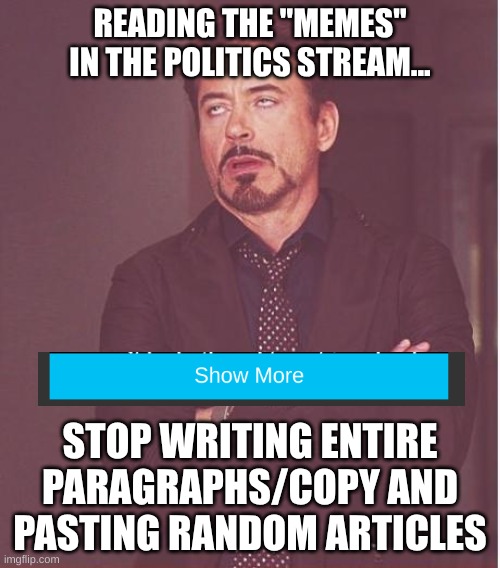 Copy and paste | READING THE "MEMES" IN THE POLITICS STREAM... STOP WRITING ENTIRE PARAGRAPHS/COPY AND PASTING RANDOM ARTICLES | image tagged in memes,face you make robert downey jr,paragraphs,long meme,boring | made w/ Imgflip meme maker