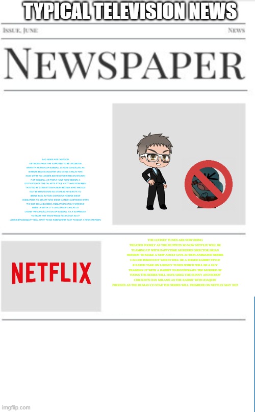 typical television news volume 40 | TYPICAL TELEVISION NEWS; SAD NEWS FOR CARTOON NETWORK FANS THE SUPPOSED TO BE UPCOMING SEVENTH SEASON OF GUMBALL IS NOW CANCELLED AS WARNER BROS DISCOVERY CEO DAVID ZASLAV HAS SAID WE'RE NO LONGER MOVING FORWARD ON SEASON 7 OF GUMBALL AS PEOPLE HAVE NOW GROWN A DISTASTE FOR THE CALARTS STYLE AS IT HAD NOW BEEN TAINTED BY DISGUSTING HUMAN BEINGS WHO SHOULD NOT BE MENTIONED SO INSTEAD HE WANTS TO BRING BACK ACTION CARTOONS HIRING INDIE ANIMATORS TO CREATE NEW INDIE ACTION CARTOONS WITH THE 80S 90S AND 2000S ANIMATION STYLE EVERYONE GREW UP WITH IT'S UNCLEAR IF ZASLAV IS USING THE CANCELLATION OF GUMBALL AS A SCAPEGOAT TO ERASE THE SHOW FROM EXISTANCE SO IT LOOKS BEN BOCQUET WILL HAVE TO GO SOMEWHERE ELSE TO MAKE A NEW CARTOON; THE LOONEY TUNES ARE NOW BEING TREATED POORLY AS THE MUPPETS SO NOW NETFLIX WILL BE TEAMING UP WITH HAPPYTIME MURDERS DIRECTOR BRIAN HENSON TO MAKE A NEW ADULT LIVE ACTION ANIMATED SERIES CALLED INKED OUT WHICH WILL BE A ROGER RABBIT STYLE R RATED TAKE ON LOONEY TUNES WHICH WILL BE A GUY TEAMING UP WITH A RABBIT TO INVESTIGATE THE MURDER OF TOONS THE SERIES WILL HAVE GREG THE BUNNY AND ROBOT CHICKEN'S DAN MILANO AS THE RABBIT WITH JOAQUIN PHOENIX AS THE HUMAN CO STAR THE SERIES WILL PREMIERE ON NETFLIX MAY 2025 | image tagged in blank newspaper,prediction,television,fake | made w/ Imgflip meme maker