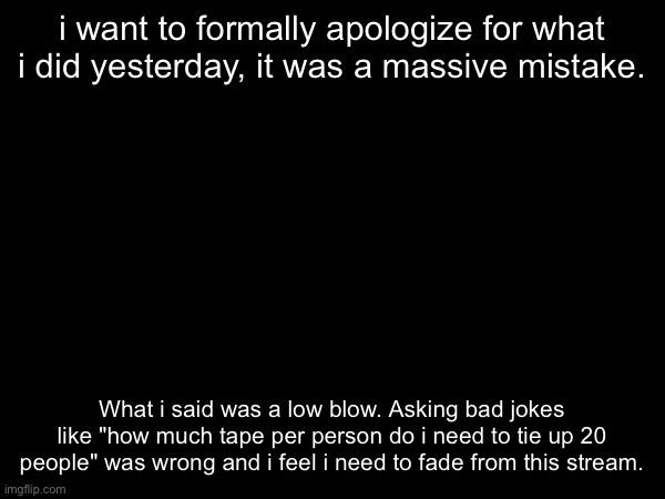 i want to formally apologize for what i did yesterday, it was a massive mistake. What i said was a low blow. Asking bad jokes like "how much tape per person do i need to tie up 20 people" was wrong and i feel i need to fade from this stream. | made w/ Imgflip meme maker