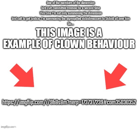 This image is a example of clown behaviour | One of the members of the dimension bird cult committed treason for a second time
This time I'm not only summoning the dimension bird cult to get justice, I'm summoning the sigmapilled skibidimaxxers to Skibidi all over him
So.... https://imgflip.com/i/9h8s8m?nerp=1737317239#com35030352 | image tagged in this image is a example of clown behaviour | made w/ Imgflip meme maker