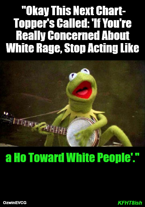 KFHT8ish | "Okay This Next Chart-

Topper's Called: 'If You're 

Really Concerned About 

White Rage, Stop Acting Like; a Ho Toward White People'."; KFHT8ish; OzwinEVCG | image tagged in why kermit banjo,white rage,liberal logic,clown world,2020s,invasion of the mind snatchers | made w/ Imgflip meme maker