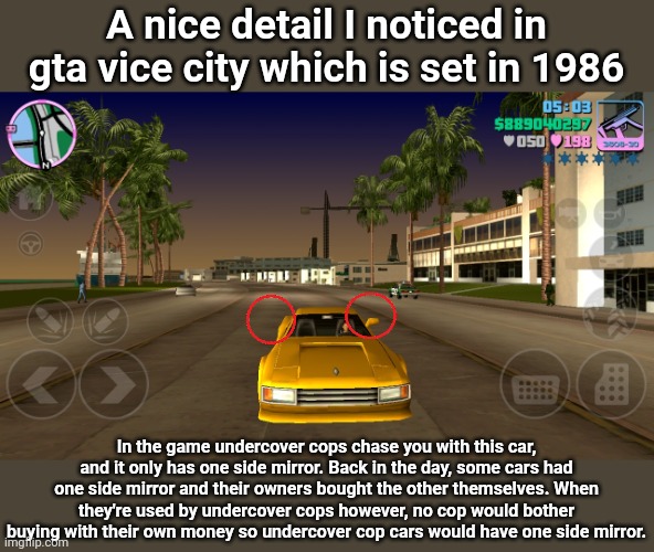 I noticed this myself just now | A nice detail I noticed in gta vice city which is set in 1986; In the game undercover cops chase you with this car, and it only has one side mirror. Back in the day, some cars had one side mirror and their owners bought the other themselves. When they're used by undercover cops however, no cop would bother buying with their own money so undercover cop cars would have one side mirror. | made w/ Imgflip meme maker