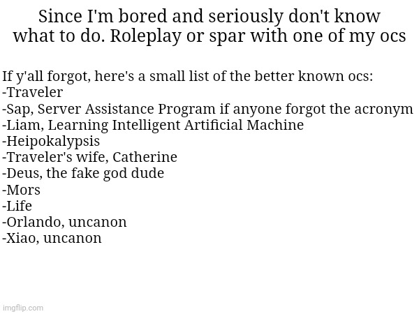 By uncanon I mean that if you roleplay with em, it never actually happened cause they're fucking dead | If y'all forgot, here's a small list of the better known ocs:
-Traveler
-Sap, Server Assistance Program if anyone forgot the acronym
-Liam, Learning Intelligent Artificial Machine
-Heipokalypsis
-Traveler's wife, Catherine
-Deus, the fake god dude
-Mors
-Life
-Orlando, uncanon
-Xiao, uncanon; Since I'm bored and seriously don't know what to do. Roleplay or spar with one of my ocs | made w/ Imgflip meme maker