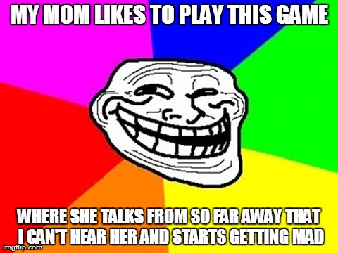 Troll Face Colored | MY MOM LIKES TO PLAY THIS GAME WHERE SHE TALKS FROM SO FAR AWAY THAT I CAN'T HEAR HER AND STARTS GETTING MAD | image tagged in memes,troll face colored | made w/ Imgflip meme maker