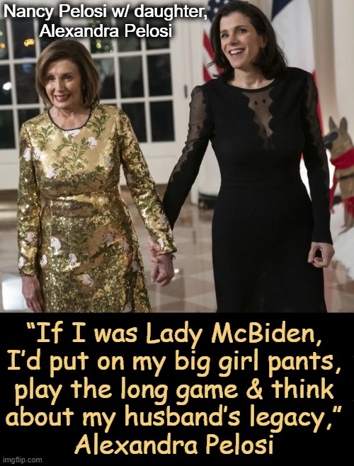 OOhh…okay, I guess we now see what Nancy Pelosi thinks about Dr. Jill.... | Nancy Pelosi w/ daughter,
Alexandra Pelosi; “If I was Lady McBiden, 
I’d put on my big girl pants, 
play the long game & think 
about my husband’s legacy,” 
Alexandra Pelosi | image tagged in cat fight,nancy pelosi,daughter,jill biden,embarrassing,legacy | made w/ Imgflip meme maker