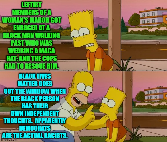 Actually practice what you preach to the nation?  Nope, leftists don't really do that. | LEFTIST MEMBERS OF A WOMAN'S MARCH GOT ENRAGED AT A BLACK MAN WALKING PAST WHO WAS WEARING A MAGA HAT; AND THE COPS HAD TO RESCUE HIM. BLACK LIVES MATTER GOES OUT THE WINDOW WHEN THE BLACK PERSON HAS THEIR OWN INDEPENDENT THOUGHTS.  APPARENTLY DEMOCRATS ARE THE ACTUAL RACISTS. | image tagged in simpsons so far | made w/ Imgflip meme maker