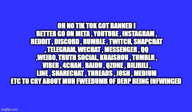 OH NO TIK TOK GOT BANNED I BETTER GO ON META , YOUTUBE , INSTAGRAM , REDDIT , DISCORD , RUMBLE , TWITCH, SNAPCHAT , TELEGRAM, WECHAT , MESSENGER , QQ ,WEIBO, TRUTH SOCIAL, KUAISHOU , TUMBLR , VIBER , 4CHAN , BAIDU , QZONE , BILIBILI , LINE , SHARECHAT , THREADS , JOSH , MEDIUM ETC TO CRY ABOUT MUH FWEEDUMB OF DERP BEING INFWINGED | made w/ Imgflip meme maker