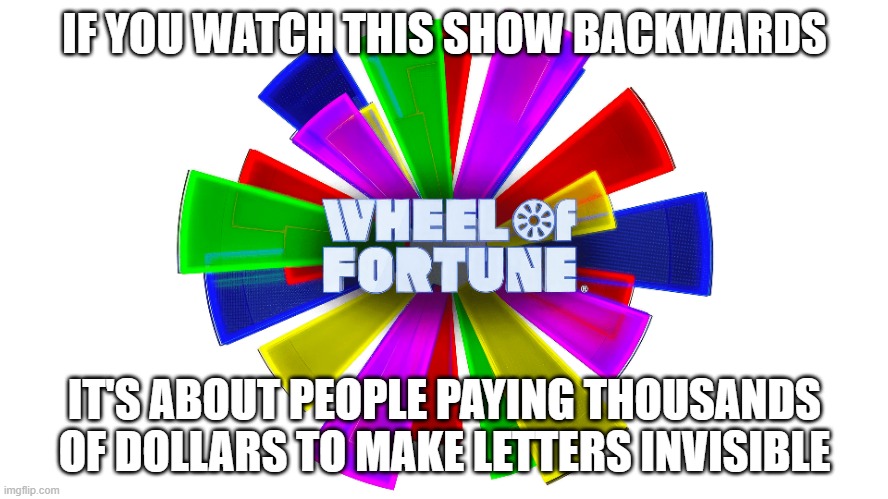 If you watch Wheel Of Fortune Backwards | IF YOU WATCH THIS SHOW BACKWARDS; IT'S ABOUT PEOPLE PAYING THOUSANDS OF DOLLARS TO MAKE LETTERS INVISIBLE | image tagged in wheel of fortune,tv,game show,puzzle,backwards,watch | made w/ Imgflip meme maker