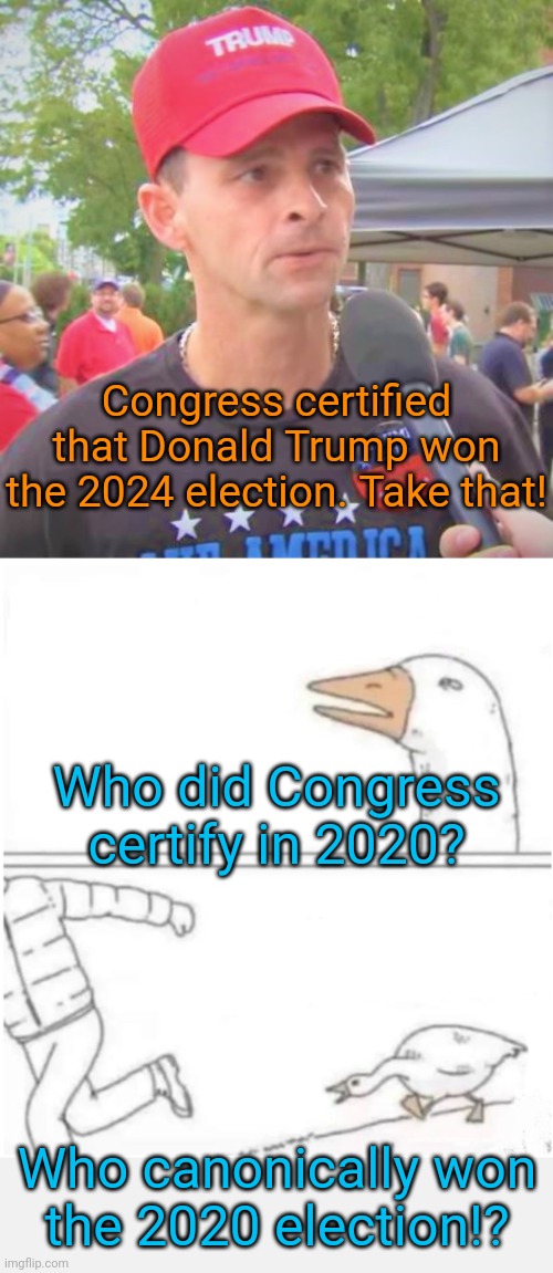 Don't ask me that! | Congress certified that Donald Trump won the 2024 election. Take that! Who did Congress certify in 2020? Who canonically won
the 2020 election!? | image tagged in trump supporter redux,harassment goose,maga,cult,butt hurt,conservatives | made w/ Imgflip meme maker