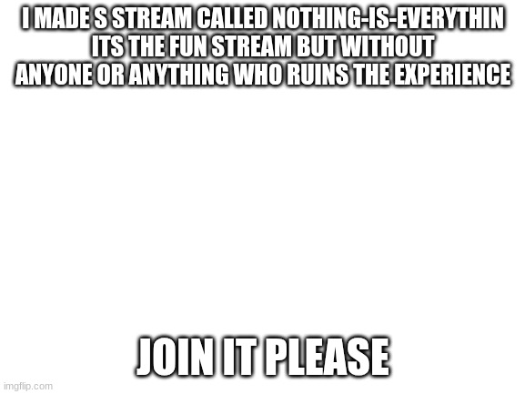 Blank White Template | I MADE S STREAM CALLED NOTHING-IS-EVERYTHIN ITS THE FUN STREAM BUT WITHOUT ANYONE OR ANYTHING WHO RUINS THE EXPERIENCE; JOIN IT PLEASE | image tagged in blank white template | made w/ Imgflip meme maker