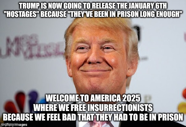 It's going to be a long 4 years... | TRUMP IS NOW GOING TO RELEASE THE JANUARY 6TH "HOSTAGES" BECAUSE "THEY'VE BEEN IN PRISON LONG ENOUGH"; WELCOME TO AMERICA 2025
WHERE WE FREE INSURRECTIONISTS
BECAUSE WE FEEL BAD THAT THEY HAD TO BE IN PRISON | image tagged in donald trump approves,capital,january 6th,rioters,trump,america | made w/ Imgflip meme maker