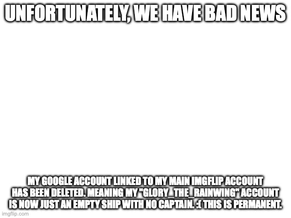 UNFORTUNATELY, WE HAVE BAD NEWS; MY GOOGLE ACCOUNT LINKED TO MY MAIN IMGFLIP ACCOUNT HAS BEEN DELETED. MEANING MY "GLORY_THE_RAINWING" ACCOUNT IS NOW JUST AN EMPTY SHIP WITH NO CAPTAIN. :( THIS IS PERMANENT. | made w/ Imgflip meme maker